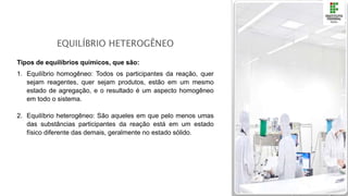 EQUILÍBRIO HETEROGÊNEO
Tipos de equilíbrios químicos, que são:
1. Equilíbrio homogêneo: Todos os participantes da reação, quer
sejam reagentes, quer sejam produtos, estão em um mesmo
estado de agregação, e o resultado é um aspecto homogêneo
em todo o sistema.
2. Equilíbrio heterogêneo: São aqueles em que pelo menos umas
das substâncias participantes da reação está em um estado
físico diferente das demais, geralmente no estado sólido.
 