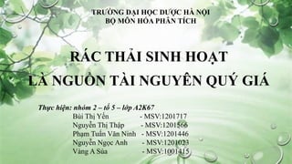 RÁC THẢI SINH HOẠT
LÀ NGUỒN TÀI NGUYÊN QUÝ GIÁ
Thực hiện: nhóm 2 – tổ 5 – lớp A2K67
Bùi Thị Yến - MSV:1201717
Nguyễn Thị Thập - MSV:1201566
Phạm Tuấn Văn Ninh - MSV:1201446
Nguyễn Ngọc Anh - MSV:1201023
Vàng A Súa - MSV:1001415
TRƯỜNG ĐẠI HỌC DƯỢC HÀ NỘI
BỘ MÔN HÓA PHÂN TÍCH
 