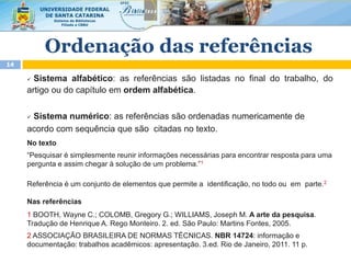 Ordenação das referências
14
 Sistema alfabético: as referências são listadas no final do trabalho, do
artigo ou do capítulo em ordem alfabética.
 Sistema numérico: as referências são ordenadas numericamente de
acordo com sequência que são citadas no texto.
No texto
“Pesquisar é simplesmente reunir informações necessárias para encontrar resposta para uma
pergunta e assim chegar à solução de um problema.”1
Referência é um conjunto de elementos que permite a identificação, no todo ou em parte.2
Nas referências
1 BOOTH, Wayne C.; COLOMB, Gregory G.; WILLIAMS, Joseph M. A arte da pesquisa.
Tradução de Henrique A. Rego Monteiro. 2. ed. São Paulo: Martins Fontes, 2005.
2 ASSOCIAÇÃO BRASILEIRA DE NORMAS TÉCNICAS. NBR 14724: informação e
documentação: trabalhos acadêmicos: apresentação. 3.ed. Rio de Janeiro, 2011. 11 p.
 