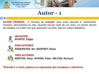 AUTOR PESSOAL O formato de entrada* para autor pessoal é: sobrenome,
nome(s), abreviado(s) ou não. Quando houver mais de um autor, os nomes devem
ser listados na ordem em que aparecem na obra, não em ordem alfabética.
UM AUTOR
SCHÜTZ, Edgar.
DOIS AUTORES
SÓDERSTEN, Bo; GEOFREY, Reed.
TRÊS AUTORES
NORTON, Peter; AITKEN, Peter; WILTON, Richard.
*Entrada é o nome, palavra ou expressão que encabeça a referência
16
Autor - 1
 