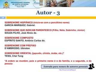 SOBRENOME HISPÂNICO (inicia-se com o penúltimo nome)
GARCÍA MARQUEZ, Gabriel.
SOBRENOME QUE INDICAM PARENTESCO (Filho, Neto, Sobrinho, Júnior)
SOUZA FILHO, José Alves de.
SOBRENOME COMPOSTO
ESPÍRITO SANTO, Antônio Carlos do.
SOBRENOME COM PREFIXO
D’AMBROSIO, Ubiratan
SOBRENOME ORIENTAL (japonês, chinês, árabe, etc.)*
TENG, Chei Tung
*A ordem se mantém, pois o primeiro nome é o da família, e o segundo, o da
pessoa
18
Autor - 3
Entrada para nomes de autores pessoais
http://tinyurl.com/y8fdquud
 