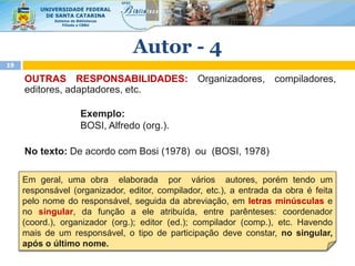 OUTRAS RESPONSABILIDADES: Organizadores, compiladores,
editores, adaptadores, etc.
Exemplo:
BOSI, Alfredo (org.).
No texto: De acordo com Bosi (1978) ou (BOSI, 1978)
Em geral, uma obra elaborada por vários autores, porém tendo um
responsável (organizador, editor, compilador, etc.), a entrada da obra é feita
pelo nome do responsável, seguida da abreviação, em letras minúsculas e
no singular, da função a ele atribuída, entre parênteses: coordenador
(coord.), organizador (org.); editor (ed.); compilador (comp.), etc. Havendo
mais de um responsável, o tipo de participação deve constar, no singular,
após o último nome.
Autor - 4
19
 