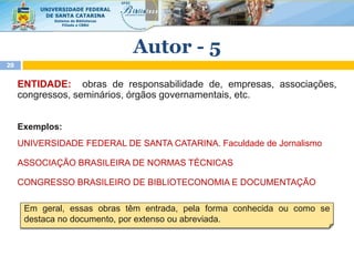 ENTIDADE: obras de responsabilidade de, empresas, associações,
congressos, seminários, órgãos governamentais, etc.
Exemplos:
UNIVERSIDADE FEDERAL DE SANTA CATARINA. Faculdade de Jornalismo
ASSOCIAÇÃO BRASILEIRA DE NORMAS TÉCNICAS
CONGRESSO BRASILEIRO DE BIBLIOTECONOMIA E DOCUMENTAÇÃO
Em geral, essas obras têm entrada, pela forma conhecida ou como se
destaca no documento, por extenso ou abreviada.
Autor - 5
20
 