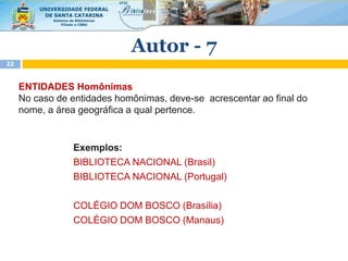 ENTIDADES Homônimas
No caso de entidades homônimas, deve-se acrescentar ao final do
nome, a área geográfica a qual pertence.
Exemplos:
BIBLIOTECA NACIONAL (Brasil)
BIBLIOTECA NACIONAL (Portugal)
COLÉGIO DOM BOSCO (Brasília)
COLÉGIO DOM BOSCO (Manaus)
Autor - 7
22
 