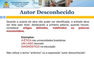 Quando a autoria da obra não puder ser identificada, a entrada deve
ser feita pelo título, destacando a primeira palavra, quando houver,
considerar artigos definidos, indefinidos ou palavras
monossílabas.
Exemplos:
A ÉTICA nas universidades brasileiras
UM LAGO dourado
DIAGNÓSTICO na educação
Não utilizar o termo “anônimo” ou a expressão “autor desconhecido”.
Autor Desconhecido
23
 