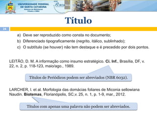 a) Deve ser reproduzido como consta no documento;
b) Diferenciado tipograficamente (negrito, itálico, sublinhado);
c) O subtítulo (se houver) não tem destaque e é precedido por dois pontos.
LEITÃO, D. M. A informação como insumo estratégico. Ci. Inf., Brasília, DF, v.
22, n. 2, p. 118-123, maio/ago., 1989.
LARCHER, l. et al. Morfologia das domácias foliares de Miconia sellowiana
Naudin. Biotemas, Florianópolis, SC,v. 25, n. 1, p. 1-9, mar., 2012.
Título
24
Títulos de Periódicos podem ser abreviados (NBR 6032).
Títulos com apenas uma palavra não podem ser abreviados.
 