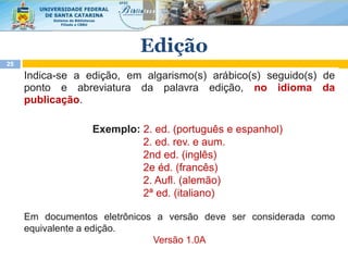 Indica-se a edição, em algarismo(s) arábico(s) seguido(s) de
ponto e abreviatura da palavra edição, no idioma da
publicação.
Exemplo: 2. ed. (português e espanhol)
2. ed. rev. e aum.
2nd ed. (inglês)
2e éd. (francês)
2. Aufl. (alemão)
2ª ed. (italiano)
Em documentos eletrônicos a versão deve ser considerada como
equivalente a edição.
Versão 1.0A
25
Edição
 