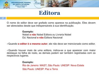 O nome do editor deve ser grafado como aparece na publicação. Eles devem
ser abreviados desde que indispensáveis à sua identificação.
Exemplo:
Nobel e não Nobel Editora ou Livraria Nobel
Ed. Nacional e não Editora Nacional
Quando o editor é o mesmo autor, ele não deve ser mencionado como editor.
Quando houver mais de uma editora, indica-se a que aparecer com maior
destaque na folha de rosto, as demais podem ser também registradas com os
respectivos lugares.
Exemplo:
Rio de Janeiro: MAST; São Paulo: UNESP: Nova Estela
São Paulo: UNESP: Paz e Terra
27
Editora
 