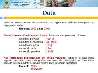 Indica-se sempre o ano de publicação em algarismos arábicos sem ponto ou
espaço entre eles.
Exemplo: 2000 e não 2.000
Quando houver dúvida quanto à data: Indica-se, sempre entre colchetes:
Nas referências bibliográficas em vários volumes: Indica-se a data inicial
seguida de hífen, para monografias em curso de publicação ou, data inicial
seguida de hífen e data do último volume para publicado encerrada.
Exemplo: 1999-
1990-2000
28
Data
uma data provável
uma data aproximada
uma década certa
um século certo
um século provável
[1997?]
[ca. 1995]
[199-]
[19--]
[19--?]
 