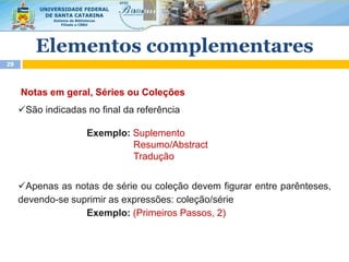 Notas em geral, Séries ou Coleções
São indicadas no final da referência
Exemplo: Suplemento
Resumo/Abstract
Tradução
Apenas as notas de série ou coleção devem figurar entre parênteses,
devendo-se suprimir as expressões: coleção/série
Exemplo: (Primeiros Passos, 2)
29
Elementos complementares
 