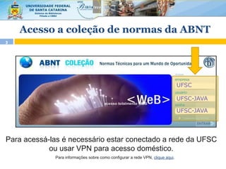 3
Para acessá-las é necessário estar conectado a rede da UFSC
ou usar VPN para acesso doméstico.
UFSC
UFSC-JAVA
UFSC-JAVA
Para informações sobre como configurar a rede VPN, clique aqui.
Acesso a coleção de normas da ABNT
 