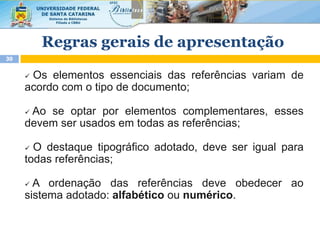 Regras gerais de apresentação
30
 Os elementos essenciais das referências variam de
acordo com o tipo de documento;
 Ao se optar por elementos complementares, esses
devem ser usados em todas as referências;
 O destaque tipográfico adotado, deve ser igual para
todas referências;
 A ordenação das referências deve obedecer ao
sistema adotado: alfabético ou numérico.
 