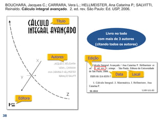 38
Livro no todo
com mais de 3 autores
(citando todos os autores)
BOUCHARA, Jacques C. et al. Cálculo integral avançado
BOUCHARA, Jacques C.; CARRARA, Vera L.; HELLMEISTER, Ana Catarina P.; SALVITTI,
Reinaldo. Cálculo integral avançado. 2. ed. rev. São Paulo: Ed. USP, 2006.
 