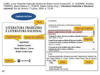 22
Capítulo de livro
30
LOBO, Luiza. Exportar tradução literária do Brasil: como é possível?. In: GUERINI, Andréia;
TORRES, Marie-Hélène C.; COSTA, Walter Carlos (org.). Literatura traduzida e literatura
nacional. Rio de Janeiro: 7 Letras, 2008. p. 15-30.
LOBO, Luiza. Exportar tradução literária do Brasil: como é possível?. In: GUERINI, Andréia;
TORRES, Marie-Hélène C.; COSTA, Walter Carlos (org.). Literatura traduzida e literatura
nacional. Rio de Janeiro: 7 Letras, 2008.
LOBO, Luiza. Exportar tradução literária do Brasil: como é possível?. In: GUERINI, Andréia;
TORRES, Marie-Hélène C.; COSTA, Walter Carlos (org.). Literatura traduzida e literatura
nacional. Rio de Janeiro: 7 Letras,
LOBO, Luiza. Exportar tradução literária do Brasil: como é possível?. In: GUERINI, Andréia;
TORRES, Marie-Hélène C.; COSTA, Walter Carlos (org.). Literatura traduzida e literatura
nacional. Rio de Janeiro:
LOBO, Luiza. Exportar tradução literária do Brasil: como é possível?. In: GUERINI, Andréia;
TORRES, Marie-Hélène C.; COSTA, Walter Carlos (org.). Literatura traduzida e literatura
nacional.
LOBO, Luiza. Exportar tradução literária do Brasil: como é possível?. In: GUERINI, Andréia;
TORRES, Marie-Hélène C.; COSTA, Walter Carlos (org.).
LOBO, Luiza. Exportar tradução literária do Brasil: como é possível?.
LOBO, Luiza.
 