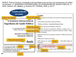 BORJA, Patrícia Campos. Avaliação quali-quantitativa dos serviços de saneamento da cidade
de Salvador. In: SEMINÁRIO INTERNACIONAL DE ENGENHARIA DE SAÚDE PÚBLICA, 2.,
2004, Goiânia, GO. Anais [...]. Brasília, DF: FUNASA, 2006, p. 55-77
BORJA, Patrícia Campos. Avaliação quali-quantitativa dos serviços de saneamento da cidade
de Salvador. In: SEMINÁRIO INTERNACIONAL DE ENGENHARIA DE SAÚDE PÚBLICA, 2.,
2004, Goiânia, GO. Anais [...]. Brasília, DF: FUNASA, 2006,
BORJA, Patrícia Campos. Avaliação quali-quantitativa dos serviços de saneamento da cidade
de Salvador. In: SEMINÁRIO INTERNACIONAL DE ENGENHARIA DE SAÚDE PÚBLICA, 2.,
2004, Goiânia, GO. Anais [...]. Brasília, DF: FUNASA,
BORJA, Patrícia Campos. Avaliação quali-quantitativa dos serviços de saneamento da cidade
de Salvador. In: SEMINÁRIO INTERNACIONAL DE ENGENHARIA DE SAÚDE PÚBLICA, 2.,
2004, Goiânia, GO. Anais [...]. Brasília, DF:
BORJA, Patrícia Campos. Avaliação quali-quantitativa dos serviços de saneamento da cidade
de Salvador. In: SEMINÁRIO INTERNACIONAL DE ENGENHARIA DE SAÚDE PÚBLICA, 2.,
2004, Goiânia, GO. Anais [...].
BORJA, Patrícia Campos. Avaliação quali-quantitativa dos serviços de saneamento da cidade
de Salvador. In: SEMINÁRIO INTERNACIONAL DE ENGENHARIA DE SAÚDE PÚBLICA, 2.,
2004, Goiânia, GO.
BORJA, Patrícia Campos. Avaliação quali-quantitativa dos serviços de saneamento da cidade
de Salvador. In: SEMINÁRIO INTERNACIONAL DE ENGENHARIA DE SAÚDE PÚBLICA, 2.,
2004,
BORJA, Patrícia Campos. Avaliação quali-quantitativa dos serviços de saneamento da cidade
de Salvador. In: SEMINÁRIO INTERNACIONAL DE ENGENHARIA DE SAÚDE PÚBLICA, 2.,
BORJA, Patrícia Campos. Avaliação quali-quantitativa dos serviços de saneamento da cidade
de Salvador. In: SEMINÁRIO INTERNACIONAL DE ENGENHARIA DE SAÚDE PÚBLICA,
Trabalho publicado
em evento
43
77
BORJA, Patrícia Campos. Avaliação quali-quantitativa dos serviços de saneamento da cidade
de Salvador.
BORJA, Patrícia Campos.
 