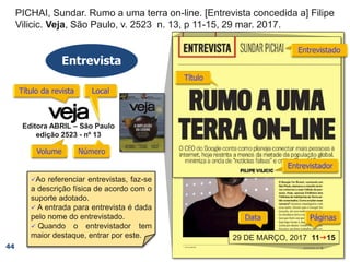 PICHAI, Sundar. Rumo a uma terra on-line. [Entrevista concedida a] Filipe
Vilicic. Veja, São Paulo, v. 2523, n. 13, p 11-15, 29 mar. 2017.
PICHAI, Sundar. Rumo a uma terra on-line. [Entrevista concedida a] Filipe
Vilicic. Veja, São Paulo, v. 2523, n. 13, p 11-15,
PICHAI, Sundar. Rumo a uma terra on-line. [Entrevista concedida a] Filipe
Vilicic. Veja, São Paulo, v. 2523, n. 13,
PICHAI, Sundar. Rumo a uma terra on-line. [Entrevista concedida a] Filipe
Vilicic. Veja, São Paulo, v. 2523,
PICHAI, Sundar. Rumo a uma terra on-line. [Entrevista concedida a] Filipe
Vilicic. Veja, São Paulo,
PICHAI, Sundar. Rumo a uma terra on-line. [Entrevista concedida a] Filipe
Vilicic. Veja,
PICHAI, Sundar. Rumo a uma terra on-line. [Entrevista concedida a] Filipe
Vilicic.
PICHAI, Sundar. Rumo a uma terra on-line.
PICHAI, Sundar.
Entrevista
44
Editora ABRIL – São Paulo
edição 2523 - nº 13
29 DE MARÇO, 2017 11g15
Ao referenciar entrevistas, faz-se
a descrição física de acordo com o
suporte adotado.
 A entrada para entrevista é dada
pelo nome do entrevistado.
 Quando o entrevistador tem
maior destaque, entrar por este.
 