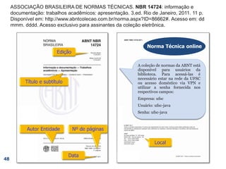 ASSOCIAÇÃO BRASILEIRA DE NORMAS TÉCNICAS. NBR 14724: informação e
documentação: trabalhos acadêmicos: apresentação. 3.ed. Rio de Janeiro, 2011. 11 p.
Disponível em: http://www.abntcolecao.com.br/norma.aspx?ID=86662#. Acesso em: dd
mmm. dddd. Acesso exclusivo para assinantes da coleção eletrônica.
48
Norma Técnica
online A coleção de normas da ABNT está
disponível para usuários da
biblioteca. Para acessá-las é
necessário estar na rede da UFSC
ou acesso doméstico via VPN e
utilizar a senha fornecida nos
respectivos campos:
Empresa: ufsc
Usuário: ufsc-java
Senha: ufsc-java
Norma Técnica online
 