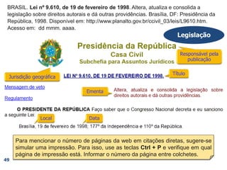 BRASIL. Lei nº 9.610, de 19 de fevereiro de 1998. Altera, atualiza e consolida a
legislação sobre direitos autorais e dá outras providências. Brasília, DF: Presidência da
República, 1998. Disponível em: http://www.planalto.gov.br/ccivil_03/leis/L9610.htm.
Acesso em: dd mmm. aaaa.
BRASIL. Lei nº 9.610, de 19 de fevereiro de 1998. Altera, atualiza e consolida a
legislação sobre direitos autorais e dá outras providências. Brasília, DF: Presidência da
República, 1998.
BRASIL. Lei nº 9.610, de 19 de fevereiro de 1998. Altera, atualiza e consolida a
legislação sobre direitos autorais e dá outras providências. Brasília, DF: Presidência da
República,
BRASIL. Lei nº 9.610, de 19 de fevereiro de 1998. Altera, atualiza e consolida a
legislação sobre direitos autorais e dá outras providências. Brasília, DF:
BRASIL. Lei nº 9.610, de 19 de fevereiro de 1998. Altera, atualiza e consolida a
legislação sobre direitos autorais e dá outras providências.
BRASIL. Lei nº 9.610, de 19 de fevereiro de 1998.
Legislação
49
BRASIL.
Para mencionar o número de páginas da web em citações diretas, sugere-se
simular uma impressão. Para isso, use as teclas Ctrl + P e verifique em qual
página de impressão está. Informar o número da página entre colchetes.
 