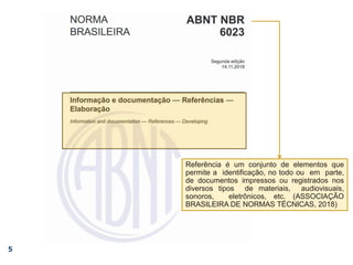 5
Referência é um conjunto de elementos que
permite a identificação, no todo ou em parte,
de documentos impressos ou registrados nos
diversos tipos de materiais, audiovisuais,
sonoros, eletrônicos, etc. (ASSOCIAÇÃO
BRASILEIRA DE NORMAS TÉCNICAS, 2018)
 