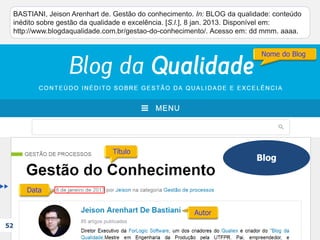 Blog
52
BASTIANI, Jeison Arenhart de. Gestão do conhecimento. In: BLOG da qualidade: conteúdo
inédito sobre gestão da qualidade e excelência. [S.l.], 8 jan. 2013. Disponível em:
http://www.blogdaqualidade.com.br/gestao-do-conhecimento/. Acesso em: dd mmm. aaaa.
BASTIANI, Jeison Arenhart de. Gestão do conhecimento. In: BLOG da qualidade: conteúdo
inédito sobre gestão da qualidade e excelência. [S.l.], 8 jan. 2013.
BASTIANI, Jeison Arenhart de. Gestão do conhecimento. In: BLOG da qualidade: conteúdo
inédito sobre gestão da qualidade e excelência. [S.l.],
BASTIANI, Jeison Arenhart de. Gestão do conhecimento. In: BLOG da qualidade: conteúdo
inédito sobre gestão da qualidade e excelência.
BASTIANI, Jeison Arenhart de. Gestão do conhecimento.
BASTIANI, Jeison Arenhart de.
 