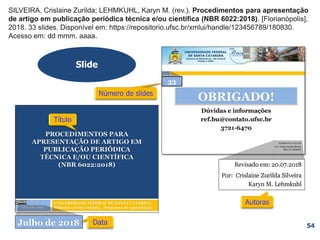 SILVEIRA, Crislaine Zurilda; LEHMKUHL, Karyn M. (rev.). Procedimentos para apresentação
de artigo em publicação periódica técnica e/ou científica (NBR 6022:2018). [Florianópolis],
2018. 33 slides. Disponível em: https://repositorio.ufsc.br/xmlui/handle/123456789/180830.
Acesso em: dd mmm. aaaa.
SILVEIRA, Crislaine Zurilda; LEHMKUHL, Karyn M. (rev.). Procedimentos para apresentação
de artigo em publicação periódica técnica e/ou científica (NBR 6022:2018). [Florianópolis],
2018. 33 slides.
SILVEIRA, Crislaine Zurilda; LEHMKUHL, Karyn M. (rev.). Procedimentos para apresentação
de artigo em publicação periódica técnica e/ou científica (NBR 6022:2018). [Florianópolis],
2018.
SILVEIRA, Crislaine Zurilda; LEHMKUHL, Karyn M. (rev.). Procedimentos para apresentação
de artigo em publicação periódica técnica e/ou científica (NBR 6022:2018). [Florianópolis],
Slide
54
SILVEIRA, Crislaine Zurilda; LEHMKUHL, Karyn M. (rev.). Procedimentos para apresentação
de artigo em publicação periódica técnica e/ou científica (NBR 6022:2018).
SILVEIRA, Crislaine Zurilda; LEHMKUHL, Karyn M. (rev.).
33
 