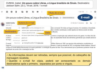  As informações devem ser retiradas, sempre que possível, do cabeçalho da
mensagem recebida.
 Quando o e-mail for cópia, poderá ser acrescentado os demais
destinatários após o primeiro, separados por ponto e vírgula.
CUNHA, Izabel.
E-mail
56
CUNHA, Izabel. Um pouco sobre Libras, a Língua brasileira de Sinais. Destinatário:
Jackson Salm. [S.l.], 19 set. 2018. 1 e-mail
CUNHA, Izabel. Um pouco sobre Libras, a Língua brasileira de Sinais. Destinatário:
Jackson Salm. [S.l.], 19 set. 2018.
CUNHA, Izabel. Um pouco sobre Libras, a Língua brasileira de Sinais. Destinatário:
Jackson Salm. [S.l.],
CUNHA, Izabel. Um pouco sobre Libras, a Língua brasileira de Sinais. Destinatário:
Jackson Salm.
CUNHA, Izabel. Um pouco sobre Libras, a Língua brasileira de Sinais.
CUNHA, Izabel.
 