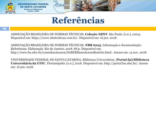 Referências
58
ASSOCIAÇÃO BRASILEIRA DE NORMAS TÉCNICAS. Coleção ABNT. São Paulo: [s.n.], c2015.
Disponível em: https://www.abntcolecao.com.br/. Disponível em: 16 jun. 2018.
ASSOCIAÇÃO BRASILEIRA DE NORMAS TÉCNICAS. NBR 6023: Informação e documentação:
Referências: Elaboração. Rio de Janeiro, 2018. 68 p. Disponível em:
http://www.bu.ufsc.br/consultasAcessos/SABERBasesAcessoRestrito.html . Acesso em: 14 nov. 2018.
UNIVERSIDADE FEDERAL DE SANTA CATARINA. Biblioteca Universitária. [Portal da] Biblioteca
Universitária da UFSC. Florianópolis: [s.n.], 2018. Disponível em: http://portal.bu.ufsc.br/. Acesso
em: 16 jun. 2018.
 