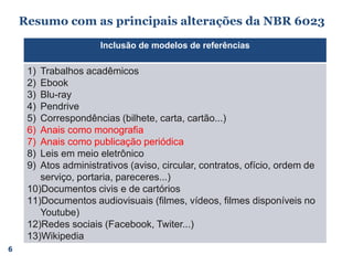 6
Inclusão de modelos de referências
1) Trabalhos acadêmicos
2) Ebook
3) Blu-ray
4) Pendrive
5) Correspondências (bilhete, carta, cartão...)
6) Anais como monografia
7) Anais como publicação periódica
8) Leis em meio eletrônico
9) Atos administrativos (aviso, circular, contratos, ofício, ordem de
serviço, portaria, pareceres...)
10)Documentos civis e de cartórios
11)Documentos audiovisuais (filmes, vídeos, filmes disponíveis no
Youtube)
12)Redes sociais (Facebook, Twiter...)
13)Wikipedia
Resumo com as principais alterações da NBR 6023
 