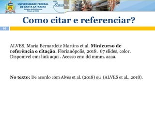 Como citar e referenciar?
60
ALVES, Maria Bernardete Martins et al. Minicurso de
referência e citação. Florianópolis, 2018. 67 slides, color.
Disponível em: link aqui . Acesso em: dd mmm. aaaa.
No texto: De acordo com Alves et al. (2018) ou (ALVES et al., 2018).
 