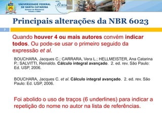 Principais alterações da NBR 6023
7
Quando houver 4 ou mais autores convém indicar
todos. Ou pode-se usar o primeiro seguido da
expressão et al.
BOUCHARA, Jacques C.; CARRARA, Vera L.; HELLMEISTER, Ana Catarina
P.; SALVITTI, Reinaldo. Cálculo integral avançado. 2. ed. rev. São Paulo:
Ed. USP, 2006.
Foi abolido o uso de traços (6 underlines) para indicar a
repetição do nome no autor na lista de referências.
BOUCHARA, Jacques C. et al. Cálculo integral avançado. 2. ed. rev. São
Paulo: Ed. USP, 2006.
 