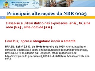 9
Passa-se a utilizar itálico nas expressões: et al., In, sine
loco [S.l.] , sine nomine [s.n.].
Principais alterações da NBR 6023
BRASIL. Lei nº 9.610, de 19 de fevereiro de 1998. Altera, atualiza e
consolida a legislação sobre direitos autorais e dá outras providências.
Brasília, DF: Presidência da República, 1998. Disponível em:
http://www.planalto.gov.br/ccivil_03/LEIS/L9610.htm. Acesso em: 07 dez.
2018.
Para leis, agora é obrigatório inserir a ementa.
 