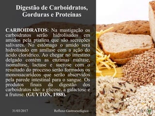 Digestão de Carboidratos,
Gorduras e Proteínas
CARBOIDRATOS: Na mastigação os
carboidratos serão hidrolisados em
amidos pela ptialina que são secreções
salivares. No estômago o amido será
hidrolisado em amílase com a ação do
ácido clorídrico. Ao chegar no intestino
delgado contém as enzimas maltase,
isomaltase, lactase e sucrose com o
resultado do processo serão formados os
monossacarídeos que serão absorvidos
pela parede intestinal para o sangue. Os
produtos finais da digestão dos
carboidratos são: a glicose, a galactose e
a frutose. (GUYTON, 1988).
31/03/2017 Refluxo Gastroesofágico 10
 