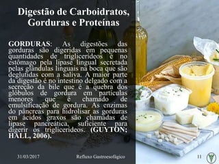 Digestão de Carboidratos,
Gorduras e Proteínas
GORDURAS: As digestões das
gorduras são digeridas em pequenas
quantidades de triglicerídeos é no
estômago pela lipase lingual secretada
pelas glândulas linguais na boca que são
deglutidas com a saliva. A maior parte
da digestão é no intestino delgado com a
secreção da bile que é a quebra dos
glóbulos de gordura em partículas
menores que é chamado de
emulsificação de gordura. As enzimas
do pâncreas para hidrolisar as gorduras
em ácidos graxos são chamadas de
lipase pancreática, suficiente para
digerir os triglicerídeos. (GUYTON;
HALL, 2006).
31/03/2017 Refluxo Gastroesofágico 11
 