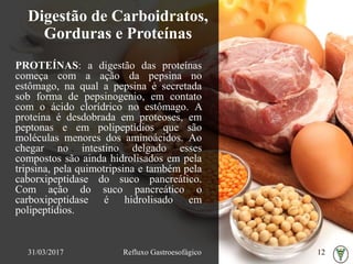 Digestão de Carboidratos,
Gorduras e Proteínas
PROTEÍNAS: a digestão das proteínas
começa com a ação da pepsina no
estômago, na qual a pepsina é secretada
sob forma de pepsinogenio, em contato
com o ácido clorídrico no estômago. A
proteína é desdobrada em proteoses, em
peptonas e em polipeptídios que são
moléculas menores dos aminoácidos. Ao
chegar no intestino delgado esses
compostos são ainda hidrolisados em pela
tripsina, pela quimotripsina e também pela
caborxipeptidase do suco pancreático.
Com ação do suco pancreático o
carboxipeptidase é hidrolisado em
polipeptídios.
31/03/2017 Refluxo Gastroesofágico 12
 