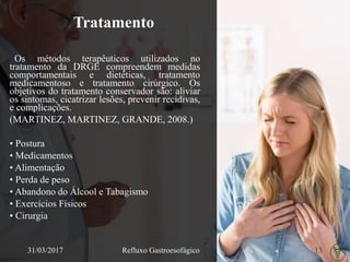 Tratamento
Os métodos terapêuticos utilizados no
tratamento da DRGE compreendem medidas
comportamentais e dietéticas, tratamento
medicamentoso e tratamento cirúrgico. Os
objetivos do tratamento conservador são: aliviar
os sintomas, cicatrizar lesões, prevenir recidivas,
e complicações.
(MARTINEZ, MARTINEZ, GRANDE, 2008.)
• Postura
• Medicamentos
• Alimentação
• Perda de peso
• Abandono do Álcool e Tabagismo
• Exercícios Físicos
• Cirurgia
31/03/2017 Refluxo Gastroesofágico 13
 