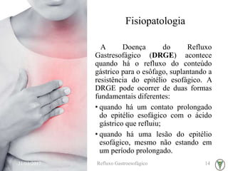 Fisiopatologia
A Doença do Refluxo
Gastresofágico (DRGE) acontece
quando há o refluxo do conteúdo
gástrico para o esôfago, suplantando a
resistência do epitélio esofágico. A
DRGE pode ocorrer de duas formas
fundamentais diferentes:
• quando há um contato prolongado
do epitélio esofágico com o ácido
gástrico que refluiu;
• quando há uma lesão do epitélio
esofágico, mesmo não estando em
um período prolongado.
31/03/2017 Refluxo Gastroesofágico 14
 