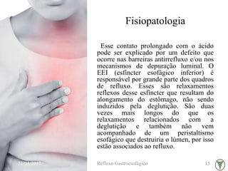 Fisiopatologia
Esse contato prolongado com o ácido
pode ser explicado por um defeito que
ocorre nas barreiras antirrefluxo e/ou nos
mecanismos de depuração luminal. O
EEI (esfíncter esofágico inferior) é
responsável por grande parte dos quadros
de refluxo. Esses são relaxamentos
reflexos desse esfíncter que resultam do
alongamento do estômago, não sendo
induzidos pela deglutição. São duas
vezes mais longos do que os
relaxamentos relacionados com a
deglutição e também não vem
acompanhado de um peristaltismo
esofágico que destruiria o lúmen, por isso
estão associados ao refluxo.
31/03/2017 Refluxo Gastroesofágico 15
 