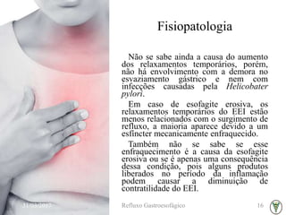 Fisiopatologia
Não se sabe ainda a causa do aumento
dos relaxamentos temporários, porém,
não há envolvimento com a demora no
esvaziamento gástrico e nem com
infecções causadas pela Helicobater
pylori.
Em caso de esofagite erosiva, os
relaxamentos temporários do EEI estão
menos relacionados com o surgimento de
refluxo, a maioria aparece devido a um
esfíncter mecanicamente enfraquecido.
Também não se sabe se esse
enfraquecimento é a causa da esofagite
erosiva ou se é apenas uma consequência
dessa condição, pois alguns produtos
liberados no período da inflamação
podem causar a diminuição de
contratilidade do EEI.
31/03/2017 Refluxo Gastroesofágico 16
 
