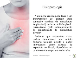 Fisiopatologia
A esofagite erosiva pode levar a um
encurtamento do esôfago (pela
contração continua da musculatura
longitudinal) ou levar à disfunção do
peristaltismo (pelo enfraquecimento
da contratilidade da musculatura
circular).
Pacientes que apresentam azias,
podem desencadear um defeito
primário tecidual, devido a dietas
imprudentes como excesso de
exposição ao álcool, hipertônicas ou
produtos com temperaturas elevadas.
31/03/2017 Refluxo Gastroesofágico 17
 