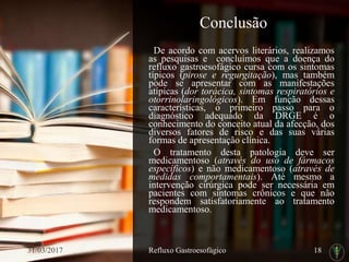 Conclusão
De acordo com acervos literários, realizamos
as pesquisas e concluímos que a doença do
refluxo gastroesofágico cursa com os sintomas
típicos (pirose e regurgitação), mas também
pode se apresentar com as manifestações
atípicas (dor torácica, sintomas respiratórios e
otorrinolaringológicos). Em função dessas
características, o primeiro passo para o
diagnóstico adequado da DRGE é o
conhecimento do conceito atual da afecção, dos
diversos fatores de risco e das suas várias
formas de apresentação clínica.
O tratamento desta patologia deve ser
medicamentoso (através do uso de fármacos
específicos) e não medicamentoso (através de
medidas comportamentais). Até mesmo a
intervenção cirúrgica pode ser necessária em
pacientes com sintomas crônicos e que não
respondem satisfatoriamente ao tratamento
medicamentoso.
31/03/2017 Refluxo Gastroesofágico 18
 