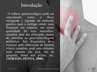 Introdução
O refluxo gastroesofágico pode ser
conceituado como o fluxo
retrógrado e repetido de conteúdo
gástrico para o esôfago, sendo mais
frequente em crianças, em maior
quantidade do sexo masculino,
constitui uma das principais causas
de consultas ao gastroenterologista
pediátrico. Seu diagnostico deve
começar pela elaboração da história
clínica completa, onde seus sintomas
mais comuns são azia, dor de
garganta, dores nos peitos, etc.
(NORTON; PENNA, 2000).
31/03/2017 Refluxo Gastroesofágico 2
 