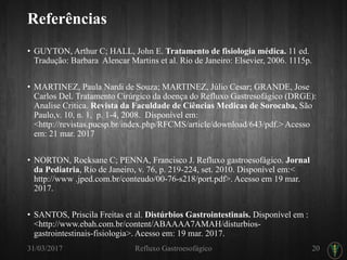 Referências
• GUYTON, Arthur C; HALL, John E. Tratamento de fisiologia médica. 11 ed.
Tradução: Barbara Alencar Martins et al. Rio de Janeiro: Elsevier, 2006. 1115p.
• MARTINEZ, Paula Nardi de Souza; MARTINEZ, Júlio Cesar; GRANDE, Jose
Carlos Del. Tratamento Cirúrgico da doença do Refluxo Gastresofágico (DRGE):
Analise Critica. Revista da Faculdade de Ciências Medicas de Sorocaba, São
Paulo,v. 10, n. 1, p. 1-4, 2008. Disponível em:
<http://revistas.pucsp.br/index.php/RFCMS/article/download/643/pdf.> Acesso
em: 21 mar. 2017
• NORTON, Rocksane C; PENNA, Francisco J. Refluxo gastroesofágico. Jornal
da Pediatria, Rio de Janeiro, v. 76, p. 219-224, set. 2010. Disponível em:<
http://www .jped.com.br/conteudo/00-76-s218/port.pdf>. Acesso em 19 mar.
2017.
• SANTOS, Priscila Freitas et al. Distúrbios Gastrointestinais. Disponível em :
<http://www.ebah.com.br/content/ABAAAA7AMAH/disturbios-
gastrointestinais-fisiologia>. Acesso em: 19 mar. 2017.
31/03/2017 Refluxo Gastroesofágico 20
 