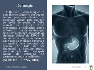 Definição
O Refluxo Gastresofágico é
uma doença digestiva em que os
ácidos presentes dentro do
estômago voltam pelo esôfago
ao invés de seguir o fluxo
normal da digestão. Esse
movimento é conhecido como
refluxo e irrita os tecidos que
revestem o esôfago, causando os
sintomas típicos da DRGE. É
comum em crianças, na maioria
das vezes de evolução benigna e
distinguida pela presença de
vomito. Ao lado da dor
abdominal e intestino preço,
constitui um das principais
causas de consultas ao
gastroenterologista pediátrico.
(NORTON; PENNA, 2000).
31/03/2017Refluxo Gastroesofágico 3
 
