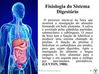 Fisiologia do Sistema
Digestório
O processo inicia-se na boca que
ocorrerá a mastigação do alimento
formando em bolo alimentar. A saliva
é secretada pelas glândulas parótidas,
submaxilares e sublinguais. O muco
da boca tem a função de lubrificar e
produzir uma enzima chamado de
ptialina. A função da ptialina é
hidrolisar os carboidratos em amidos,
para que sejam digeridos. Após a
mastigação do alimento a língua
empurra o bolo alimentar para a
laringe e em seguida para o esôfago
por movimentos peristálticos.
(GUYTON, 1988).
31/03/2017 Refluxo Gastroesofágico 4
 