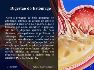 Digestão do Estômago
Com a presença do bolo alimentar no
estômago, estimula as células do epitélio
glandular a secretar o suco gástrico, que é
formado por ácido clorídrico e pepsina,
que faz a digestão química do bolo
alimentar, principalmente as proteínas. O
estômago realiza o movimento peristáltico
na qual o bolo alimentar transformará em
quimo. No final do estômago há uma
válvula que impede a saída de alimentos
que é chamado de esfíncter pilórico. A
válvula pilórica ao relaxar libera em
pequenas quantidades o quimo para o
duodeno. (GUEDES, 2015).
31/03/2017 Refluxo Gastroesofágico 5
 