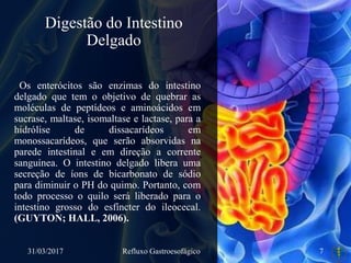 Digestão do Intestino
Delgado
Os enterócitos são enzimas do intestino
delgado que tem o objetivo de quebrar as
moléculas de peptídeos e aminoácidos em
sucrase, maltase, isomaltase e lactase, para a
hidrólise de dissacarídeos em
monossacarídeos, que serão absorvidas na
parede intestinal e em direção a corrente
sanguínea. O intestino delgado libera uma
secreção de íons de bicarbonato de sódio
para diminuir o PH do quimo. Portanto, com
todo processo o quilo será liberado para o
intestino grosso do esfíncter do ileocecal.
(GUYTON; HALL, 2006).
31/03/2017 Refluxo Gastroesofágico 7
 