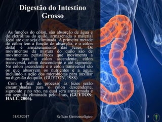 Digestão do Intestino
Grosso
As funções do cólon, são absorção de água e
de eletrólitos do quilo, armazenada o material
fecal até que seja eliminada. A primeira metade
do cólon tem a função de absorção, e o cólon
distal é armazenamento das fezes. Os
movimentos da mistura do quilo são de
movimentos peristálticos que movimenta a
massa para o cólon ascendente, cólon
transversal, cólon descendente e até sigmoide.
No cólon ascendente e o cólon transversal são
os que absorvem os nutrientes e a água,
incluindo a ação dos microbiotas para auxiliar
na digestão do quilo. (GUYTON, 1988).
Com o final do processo as fezes serão
encaminhadas para o cólon descendente,
sigmoide e no reto, na qual será armazenada e
em seguida eliminada pelo ânus, (GUYTON;
HALL, 2006).
31/03/2017 Refluxo Gastroesofágico 8
 