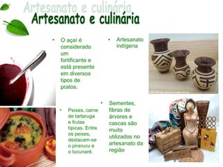 •   O açaí é                 •   Artesanato
    considerado                  indígena
    um
    fortificante e
    está presente
    em diversos
    tipos de
    pratos.

                         •   Sementes,
    •   Peixes, carne        fibras de
        de tartaruga         árvores e
        e frutas             cascas são
        típicas. Entre       muito
        os peixes,
                             utilizados no
        destacam-se
        o pirarucu e         artesanato da
        o tucunaré.          região
 