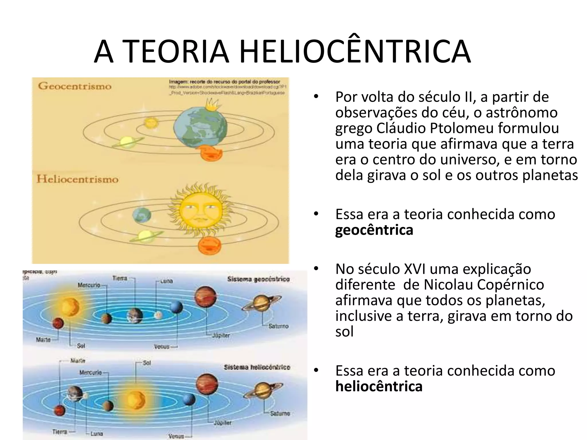 A TEORIA HELIOCÊNTRICA
• Por volta do século II, a partir de
observações do céu, o astrônomo
grego Cláudio Ptolomeu formulou
uma teoria que afirmava que a terra
era o centro do universo, e em torno
dela girava o sol e os outros planetas
• Essa era a teoria conhecida como
geocêntrica
• No século XVI uma explicação
diferente de Nicolau Copérnico
afirmava que todos os planetas,
inclusive a terra, girava em torno do
sol
• Essa era a teoria conhecida como
heliocêntrica
 