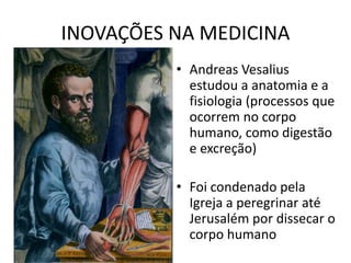 INOVAÇÕES NA MEDICINA
• Andreas Vesalius
estudou a anatomia e a
fisiologia (processos que
ocorrem no corpo
humano, como digestão
e excreção)
• Foi condenado pela
Igreja a peregrinar até
Jerusalém por dissecar o
corpo humano
 